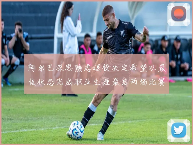 阿尔巴深思熟虑退役决定希望以最佳状态完成职业生涯最后两场比赛