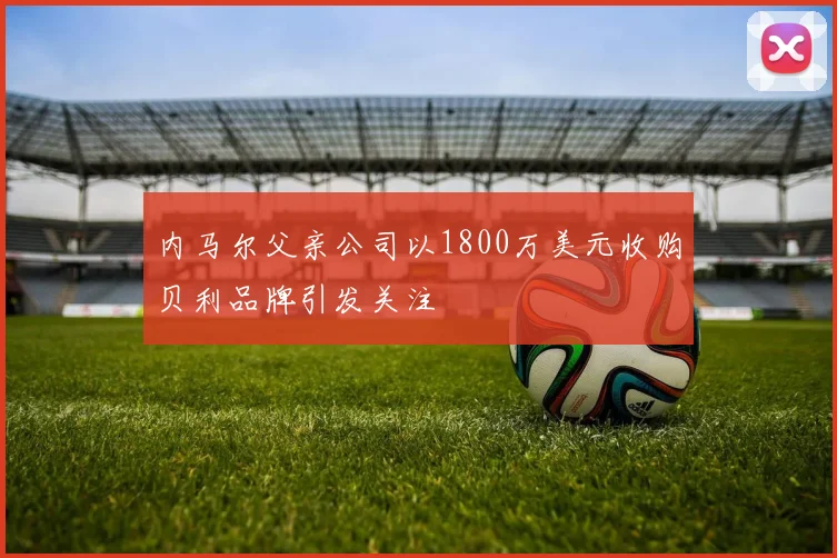 内马尔父亲公司以1800万美元收购贝利品牌引发关注