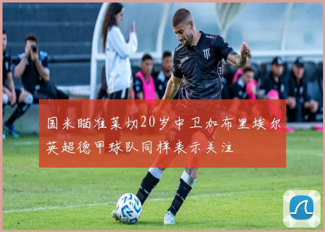 国米瞄准莱切20岁中卫加布里埃尔英超德甲球队同样表示关注