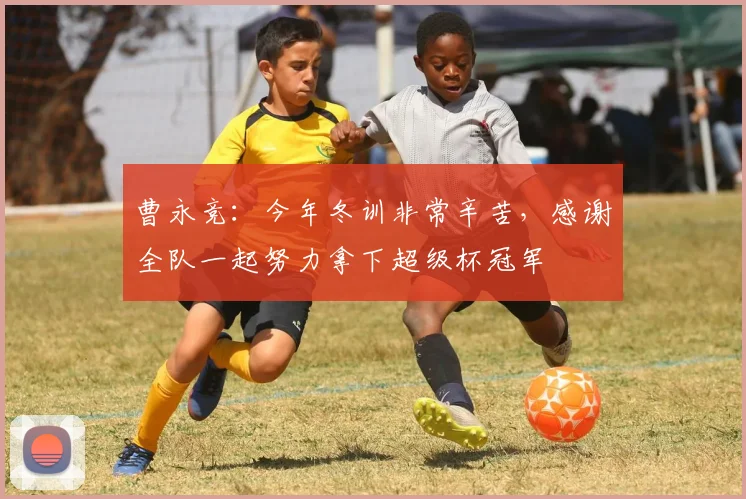 曹永竞：今年冬训非常辛苦，感谢全队一起努力拿下超级杯冠军