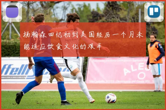 杨瀚森回忆初到美国经历一个月未能适应饮食文化的艰辛