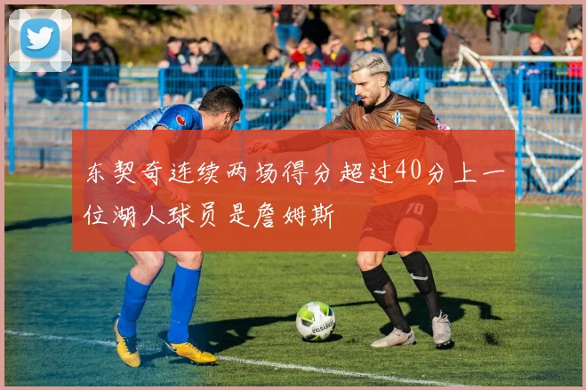 东契奇连续两场得分超过40分上一位湖人球员是詹姆斯