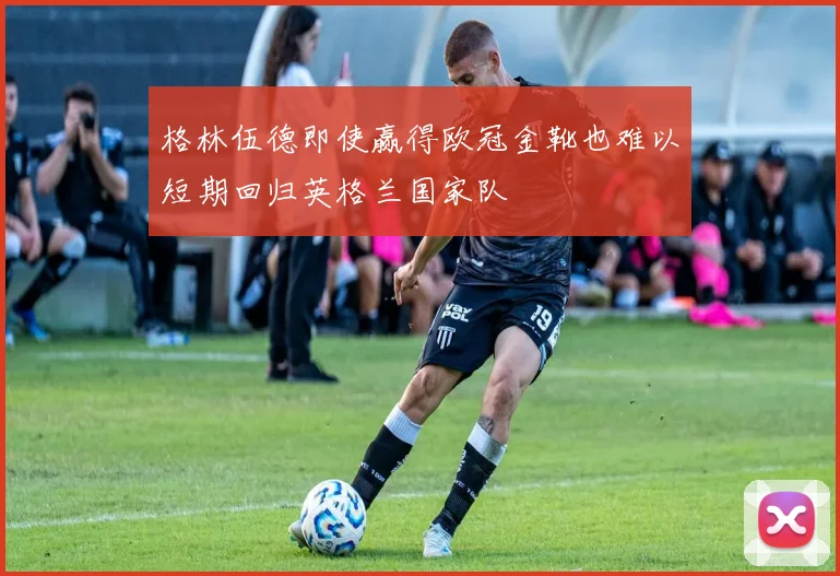 格林伍德即使赢得欧冠金靴也难以短期回归英格兰国家队