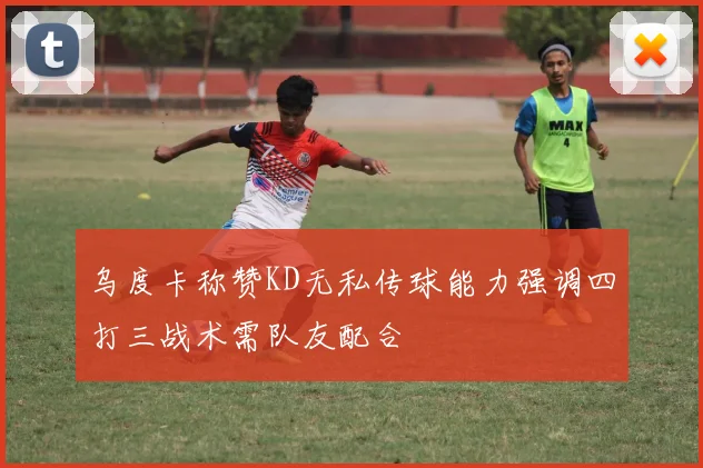 乌度卡称赞KD无私传球能力强调四打三战术需队友配合