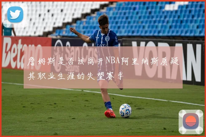 詹姆斯是否该离开NBA阿里纳斯质疑其职业生涯的失望赛季