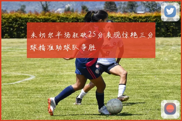 米切尔半场狂砍25分表现惊艳三分球精准助球队争胜