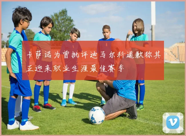 卡萨诺为曾批评迪马尔科道歉称其正迎来职业生涯最佳赛季