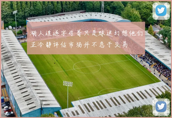 湖人追逐字母哥只是球迷幻想他们正冷静评估市场并不急于交易