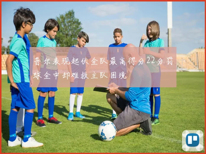 普尔表现起伏全队最高得分22分罚球全中却难救主队困境