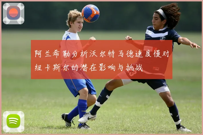 阿兰希勒分析沃尔特马德速度慢对纽卡斯尔的潜在影响与挑战