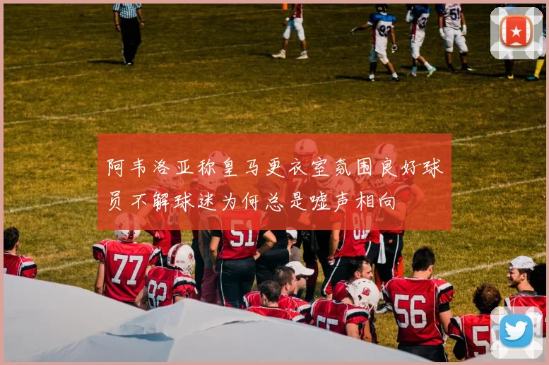 阿韦洛亚称皇马更衣室氛围良好球员不解球迷为何总是嘘声相向