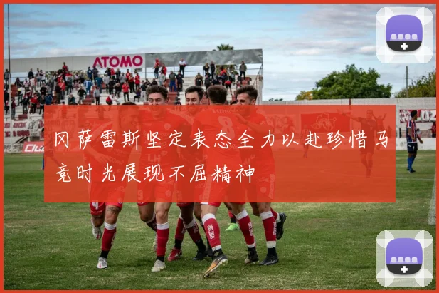 冈萨雷斯坚定表态全力以赴珍惜马竞时光展现不屈精神