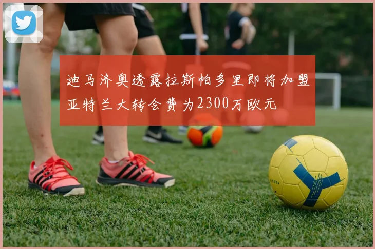 迪马济奥透露拉斯帕多里即将加盟亚特兰大转会费为2300万欧元