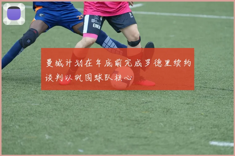 曼城计划在年底前完成罗德里续约谈判以巩固球队核心