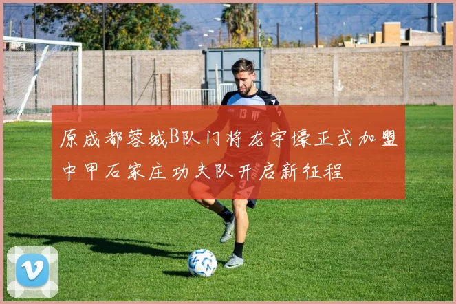 原成都蓉城B队门将龙宇壕正式加盟中甲石家庄功夫队开启新征程