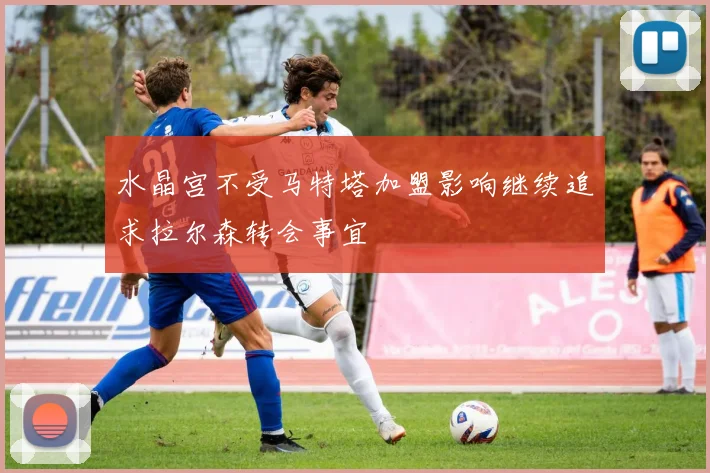 水晶宫不受马特塔加盟影响继续追求拉尔森转会事宜