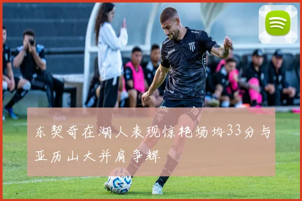 东契奇在湖人表现惊艳场均33分与亚历山大并肩争辉