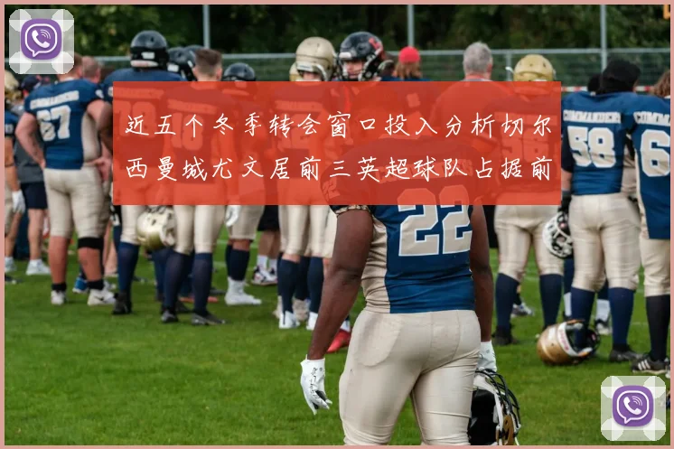 近五个冬季转会窗口投入分析切尔西曼城尤文居前三英超球队占据前十五名中的七席