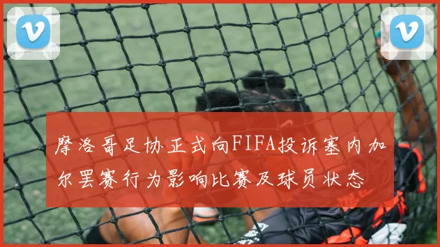 摩洛哥足协正式向FIFA投诉塞内加尔罢赛行为影响比赛及球员状态